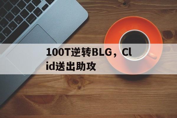 开云平台-100T逆转BLG，Clid送出助攻的简单介绍